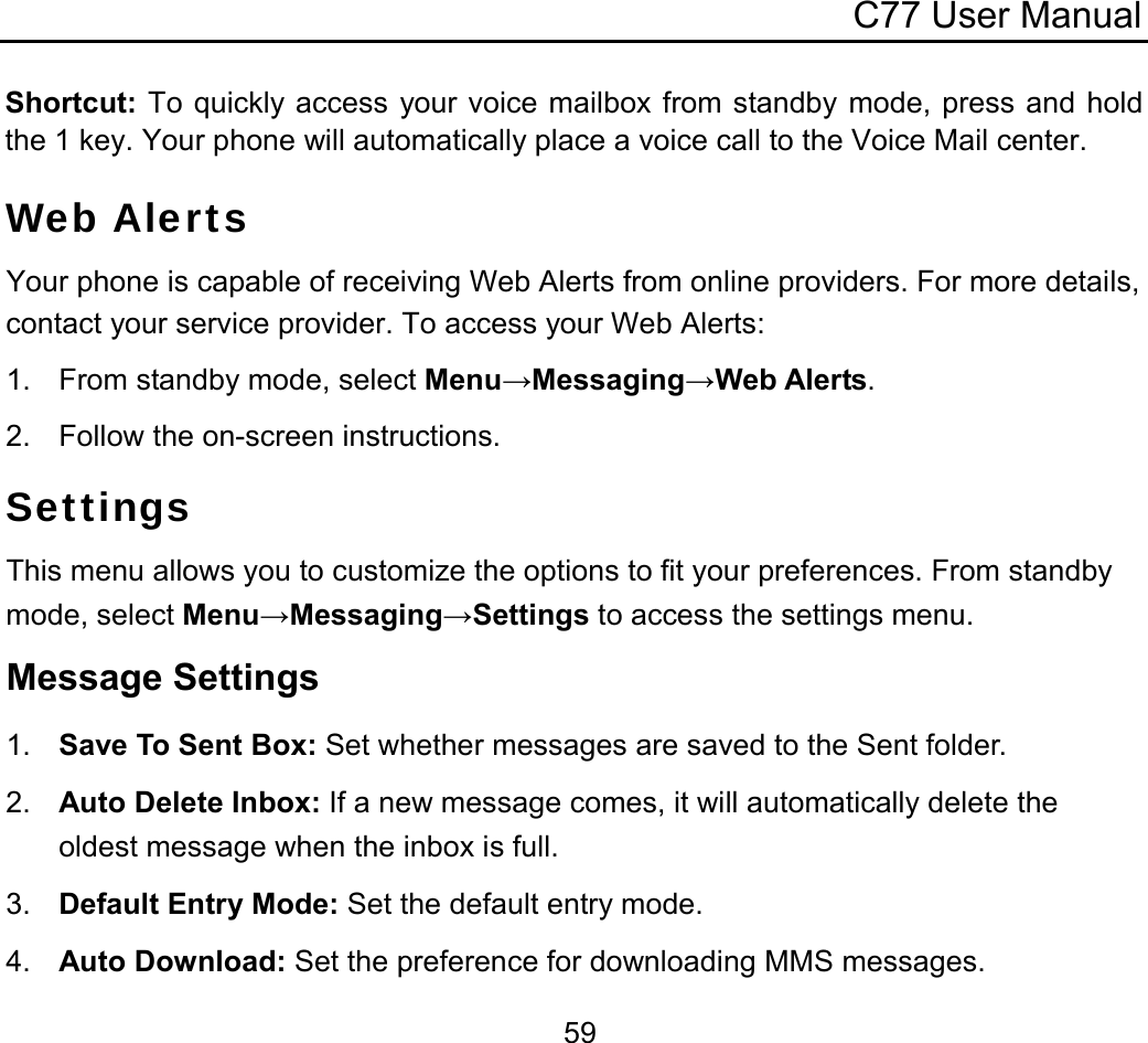 C77 User Manual  59Shortcut: To quickly access your voice mailbox from standby mode, press and hold the 1 key. Your phone will automatically place a voice call to the Voice Mail center. Web Alerts Your phone is capable of receiving Web Alerts from online providers. For more details, contact your service provider. To access your Web Alerts: 1.  From standby mode, select Menu→Messaging→Web Alerts. 2.  Follow the on-screen instructions. Settings This menu allows you to customize the options to fit your preferences. From standby mode, select Menu→Messaging→Settings to access the settings menu. Message Settings 1.  Save To Sent Box: Set whether messages are saved to the Sent folder. 2.  Auto Delete Inbox: If a new message comes, it will automatically delete the oldest message when the inbox is full. 3.  Default Entry Mode: Set the default entry mode. 4.  Auto Download: Set the preference for downloading MMS messages. 
