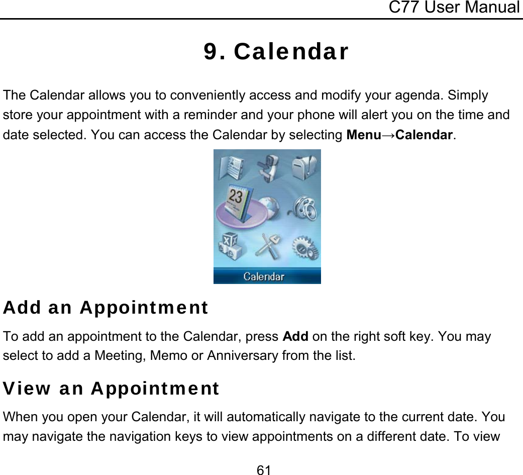 C77 User Manual  619. Calendar The Calendar allows you to conveniently access and modify your agenda. Simply store your appointment with a reminder and your phone will alert you on the time and date selected. You can access the Calendar by selecting Menu→Calendar.       Add an Appointment To add an appointment to the Calendar, press Add on the right soft key. You may select to add a Meeting, Memo or Anniversary from the list. View an Appointment When you open your Calendar, it will automatically navigate to the current date. You may navigate the navigation keys to view appointments on a different date. To view 