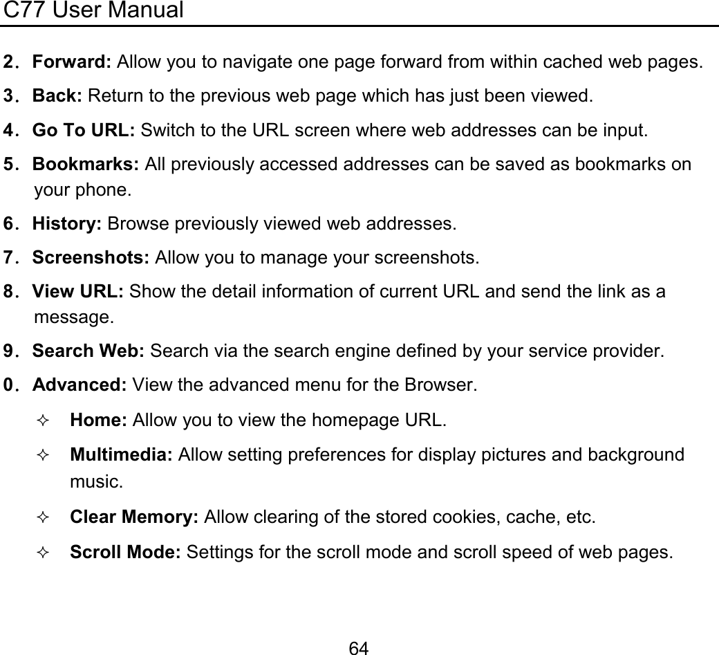 C77 User Manual  642．Forward: Allow you to navigate one page forward from within cached web pages. 3．Back: Return to the previous web page which has just been viewed. 4．Go To URL: Switch to the URL screen where web addresses can be input. 5．Bookmarks: All previously accessed addresses can be saved as bookmarks on your phone. 6．History: Browse previously viewed web addresses. 7．Screenshots: Allow you to manage your screenshots. 8．View URL: Show the detail information of current URL and send the link as a message. 9．Search Web: Search via the search engine defined by your service provider. 0．Advanced: View the advanced menu for the Browser.  Home: Allow you to view the homepage URL.  Multimedia: Allow setting preferences for display pictures and background music.  Clear Memory: Allow clearing of the stored cookies, cache, etc.  Scroll Mode: Settings for the scroll mode and scroll speed of web pages. 