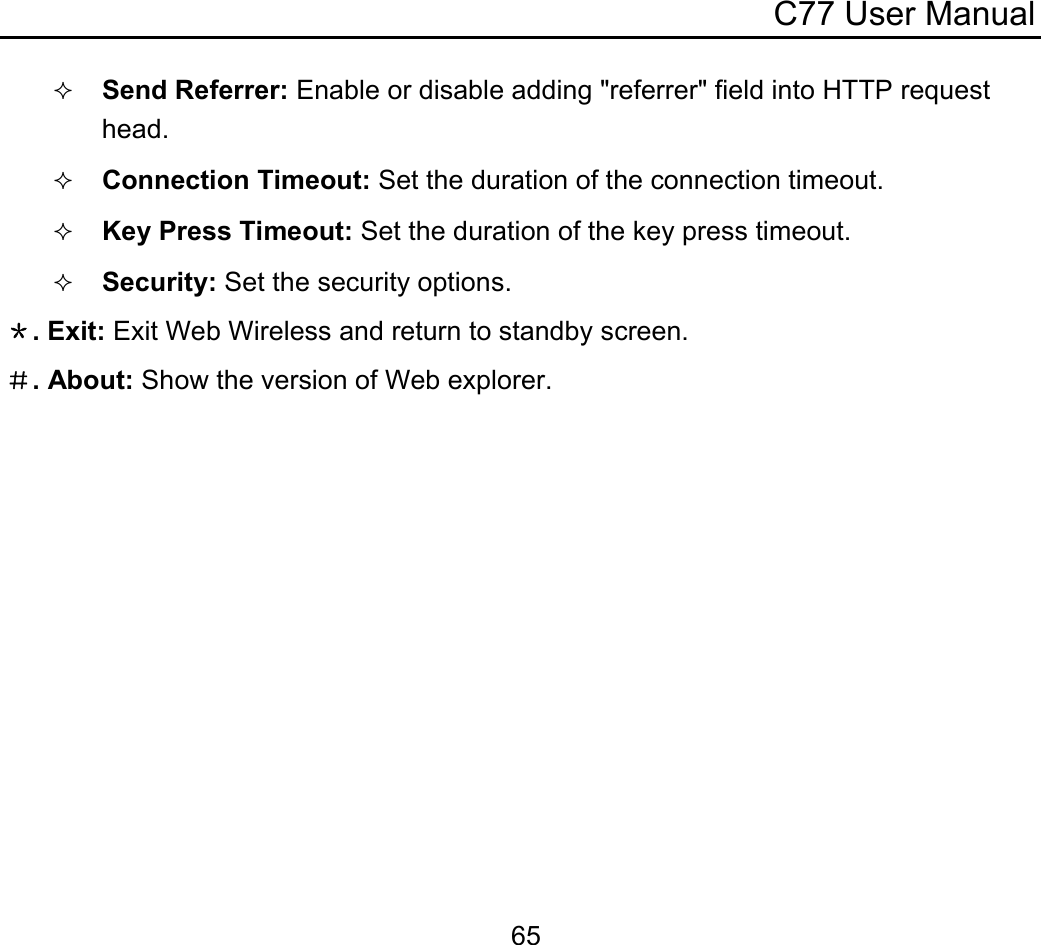 C77 User Manual  65 Send Referrer: Enable or disable adding &quot;referrer&quot; field into HTTP request head.  Connection Timeout: Set the duration of the connection timeout.  Key Press Timeout: Set the duration of the key press timeout.  Security: Set the security options. ＊. Exit: Exit Web Wireless and return to standby screen. ＃. About: Show the version of Web explorer. 