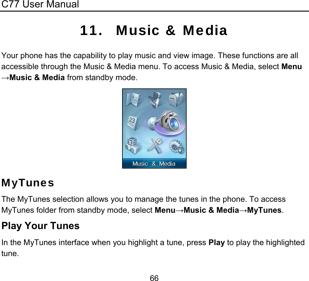 C77 User Manual  6611. Music &amp; Media Your phone has the capability to play music and view image. These functions are all accessible through the Music &amp; Media menu. To access Music &amp; Media, select Menu→Music &amp; Media from standby mode.   MyTunes The MyTunes selection allows you to manage the tunes in the phone. To access MyTunes folder from standby mode, select Menu→Music &amp; Media→MyTunes. Play Your Tunes In the MyTunes interface when you highlight a tune, press Play to play the highlighted tune. 