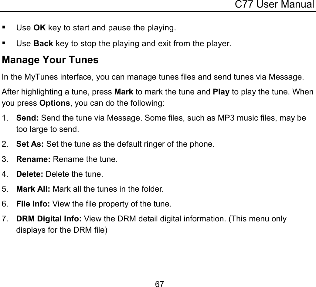 C77 User Manual  67 Use OK key to start and pause the playing.  Use Back key to stop the playing and exit from the player. Manage Your Tunes In the MyTunes interface, you can manage tunes files and send tunes via Message. After highlighting a tune, press Mark to mark the tune and Play to play the tune. When you press Options, you can do the following: 1.  Send: Send the tune via Message. Some files, such as MP3 music files, may be too large to send. 2.  Set As: Set the tune as the default ringer of the phone. 3.  Rename: Rename the tune. 4.  Delete: Delete the tune. 5.  Mark All: Mark all the tunes in the folder. 6.  File Info: View the file property of the tune. 7.  DRM Digital Info: View the DRM detail digital information. (This menu only displays for the DRM file) 