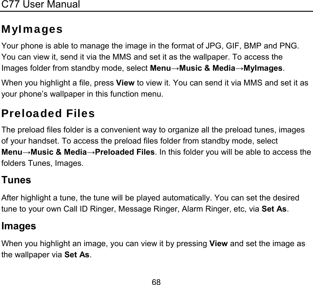 C77 User Manual  68MyImages Your phone is able to manage the image in the format of JPG, GIF, BMP and PNG. You can view it, send it via the MMS and set it as the wallpaper. To access the Images folder from standby mode, select Menu→Music &amp; Media→MyImages. When you highlight a file, press View to view it. You can send it via MMS and set it as your phone’s wallpaper in this function menu. Preloaded Files The preload files folder is a convenient way to organize all the preload tunes, images of your handset. To access the preload files folder from standby mode, select Menu→Music &amp; Media→Preloaded Files. In this folder you will be able to access the folders Tunes, Images. Tunes After highlight a tune, the tune will be played automatically. You can set the desired tune to your own Call ID Ringer, Message Ringer, Alarm Ringer, etc, via Set As. Images When you highlight an image, you can view it by pressing View and set the image as the wallpaper via Set As. 