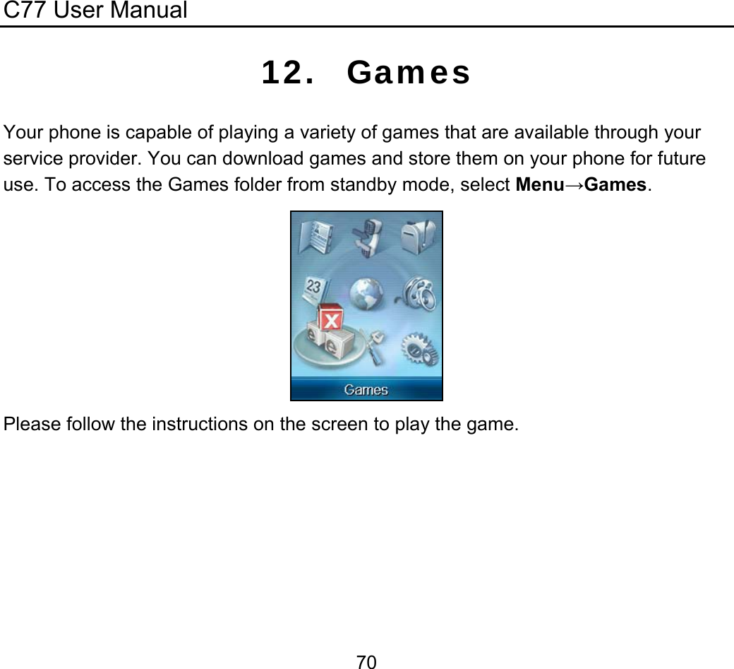 C77 User Manual  7012. Games Your phone is capable of playing a variety of games that are available through your service provider. You can download games and store them on your phone for future use. To access the Games folder from standby mode, select Menu→Games.   Please follow the instructions on the screen to play the game.  