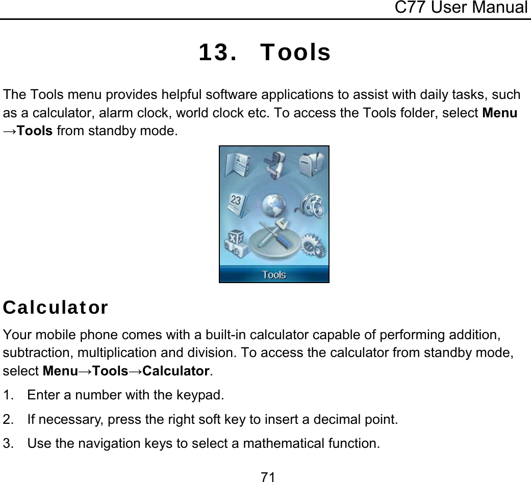 C77 User Manual  7113. Tools The Tools menu provides helpful software applications to assist with daily tasks, such as a calculator, alarm clock, world clock etc. To access the Tools folder, select Menu→Tools from standby mode.         Calculator Your mobile phone comes with a built-in calculator capable of performing addition, subtraction, multiplication and division. To access the calculator from standby mode, select Menu→Tools→Calculator. 1.  Enter a number with the keypad. 2.  If necessary, press the right soft key to insert a decimal point. 3.  Use the navigation keys to select a mathematical function. 
