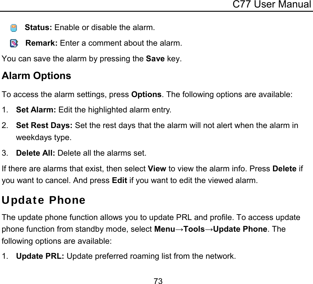 C77 User Manual  73   Status: Enable or disable the alarm.    Remark: Enter a comment about the alarm. You can save the alarm by pressing the Save key. Alarm Options To access the alarm settings, press Options. The following options are available: 1.  Set Alarm: Edit the highlighted alarm entry. 2.  Set Rest Days: Set the rest days that the alarm will not alert when the alarm in weekdays type. 3.  Delete All: Delete all the alarms set. If there are alarms that exist, then select View to view the alarm info. Press Delete if you want to cancel. And press Edit if you want to edit the viewed alarm. Update Phone The update phone function allows you to update PRL and profile. To access update phone function from standby mode, select Menu→Tools→Update Phone. The following options are available: 1.  Update PRL: Update preferred roaming list from the network. 