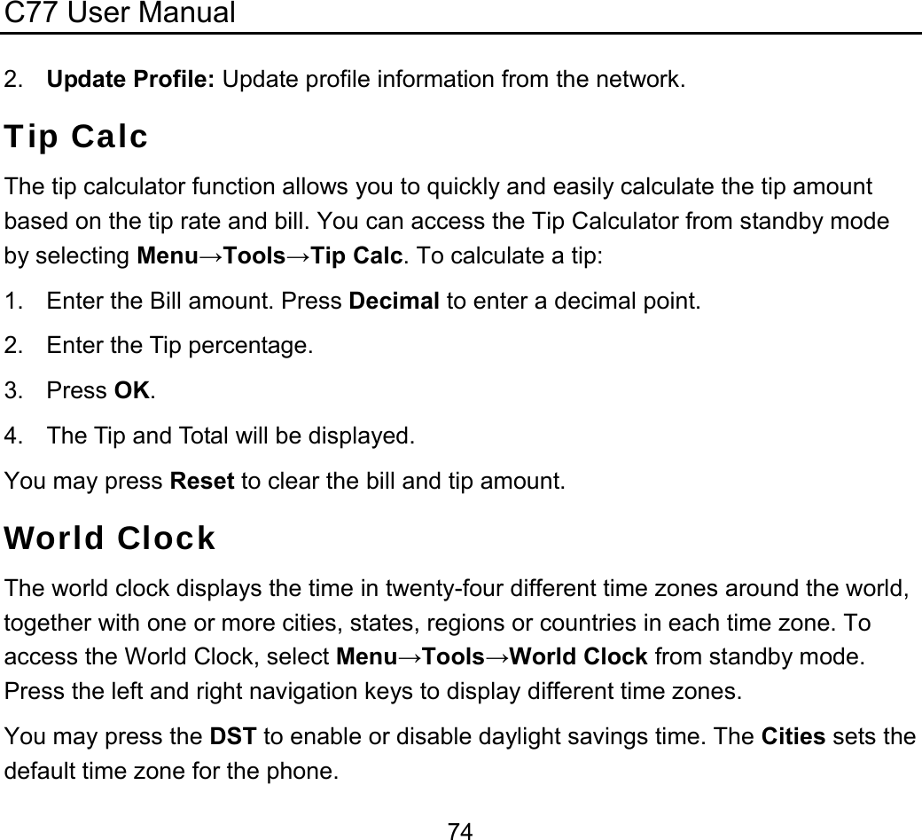 C77 User Manual  742.  Update Profile: Update profile information from the network. Tip Calc The tip calculator function allows you to quickly and easily calculate the tip amount based on the tip rate and bill. You can access the Tip Calculator from standby mode by selecting Menu→Tools→Tip Calc. To calculate a tip: 1.  Enter the Bill amount. Press Decimal to enter a decimal point. 2.  Enter the Tip percentage. 3. Press OK. 4.  The Tip and Total will be displayed. You may press Reset to clear the bill and tip amount. World Clock The world clock displays the time in twenty-four different time zones around the world, together with one or more cities, states, regions or countries in each time zone. To access the World Clock, select Menu→Tools→World Clock from standby mode. Press the left and right navigation keys to display different time zones. You may press the DST to enable or disable daylight savings time. The Cities sets the default time zone for the phone. 