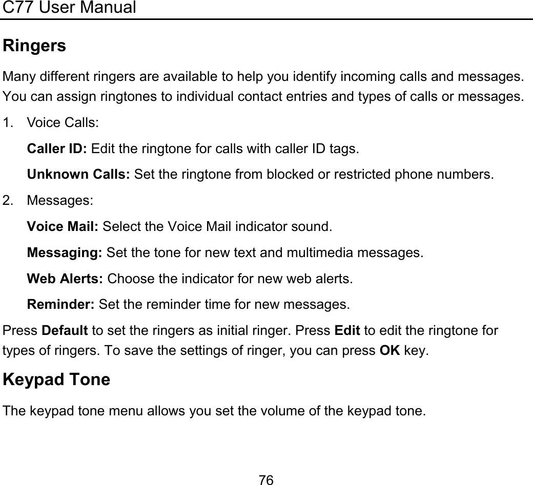 C77 User Manual  76Ringers Many different ringers are available to help you identify incoming calls and messages. You can assign ringtones to individual contact entries and types of calls or messages. 1. Voice Calls: Caller ID: Edit the ringtone for calls with caller ID tags. Unknown Calls: Set the ringtone from blocked or restricted phone numbers. 2. Messages: Voice Mail: Select the Voice Mail indicator sound. Messaging: Set the tone for new text and multimedia messages. Web Alerts: Choose the indicator for new web alerts. Reminder: Set the reminder time for new messages. Press Default to set the ringers as initial ringer. Press Edit to edit the ringtone for types of ringers. To save the settings of ringer, you can press OK key. Keypad Tone The keypad tone menu allows you set the volume of the keypad tone. 