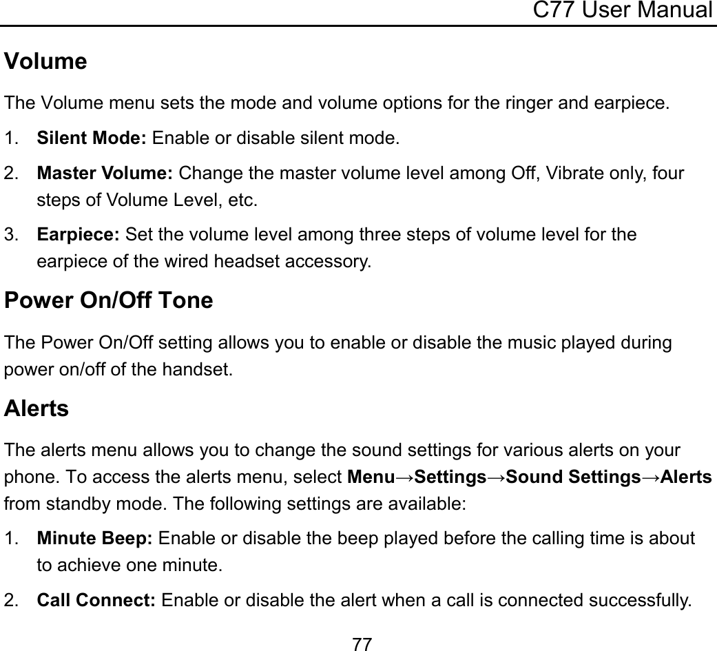 C77 User Manual  77Volume The Volume menu sets the mode and volume options for the ringer and earpiece. 1.  Silent Mode: Enable or disable silent mode. 2.  Master Volume: Change the master volume level among Off, Vibrate only, four steps of Volume Level, etc. 3.  Earpiece: Set the volume level among three steps of volume level for the earpiece of the wired headset accessory. Power On/Off Tone The Power On/Off setting allows you to enable or disable the music played during power on/off of the handset. Alerts The alerts menu allows you to change the sound settings for various alerts on your phone. To access the alerts menu, select Menu→Settings→Sound Settings→Alerts from standby mode. The following settings are available: 1.  Minute Beep: Enable or disable the beep played before the calling time is about to achieve one minute. 2.  Call Connect: Enable or disable the alert when a call is connected successfully. 