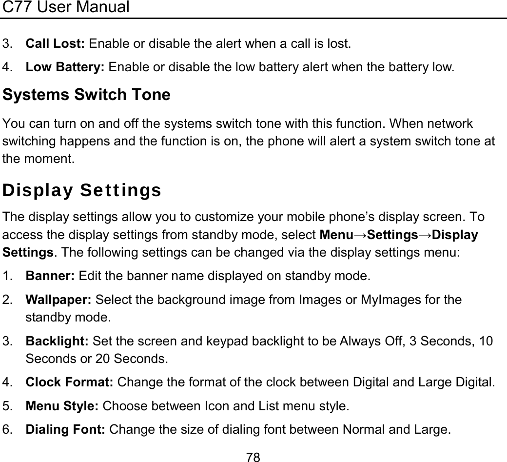 C77 User Manual  783.  Call Lost: Enable or disable the alert when a call is lost. 4.  Low Battery: Enable or disable the low battery alert when the battery low. Systems Switch Tone You can turn on and off the systems switch tone with this function. When network switching happens and the function is on, the phone will alert a system switch tone at the moment. Display Settings The display settings allow you to customize your mobile phone’s display screen. To access the display settings from standby mode, select Menu→Settings→Display Settings. The following settings can be changed via the display settings menu: 1.  Banner: Edit the banner name displayed on standby mode. 2.  Wallpaper: Select the background image from Images or MyImages for the standby mode. 3.  Backlight: Set the screen and keypad backlight to be Always Off, 3 Seconds, 10 Seconds or 20 Seconds. 4.  Clock Format: Change the format of the clock between Digital and Large Digital. 5.  Menu Style: Choose between Icon and List menu style. 6.  Dialing Font: Change the size of dialing font between Normal and Large. 