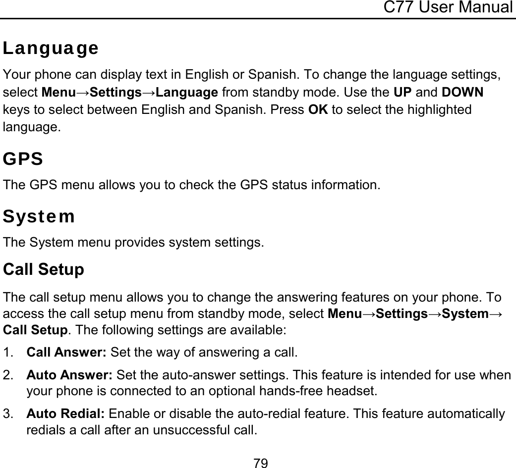 C77 User Manual  79Language Your phone can display text in English or Spanish. To change the language settings, select Menu→Settings→Language from standby mode. Use the UP and DOWN keys to select between English and Spanish. Press OK to select the highlighted language. GPS The GPS menu allows you to check the GPS status information.  System The System menu provides system settings. Call Setup The call setup menu allows you to change the answering features on your phone. To access the call setup menu from standby mode, select Menu→Settings→System→Call Setup. The following settings are available: 1.  Call Answer: Set the way of answering a call. 2.  Auto Answer: Set the auto-answer settings. This feature is intended for use when your phone is connected to an optional hands-free headset. 3.  Auto Redial: Enable or disable the auto-redial feature. This feature automatically redials a call after an unsuccessful call. 