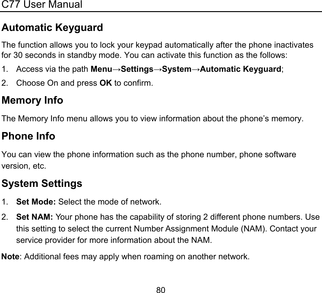 C77 User Manual  80Automatic Keyguard The function allows you to lock your keypad automatically after the phone inactivates for 30 seconds in standby mode. You can activate this function as the follows: 1. Access via the path Menu→Settings→System→Automatic Keyguard; 2. Choose On and press OK to confirm. Memory Info The Memory Info menu allows you to view information about the phone’s memory. Phone Info You can view the phone information such as the phone number, phone software version, etc. System Settings 1.  Set Mode: Select the mode of network. 2.  Set NAM: Your phone has the capability of storing 2 different phone numbers. Use this setting to select the current Number Assignment Module (NAM). Contact your service provider for more information about the NAM. Note: Additional fees may apply when roaming on another network. 