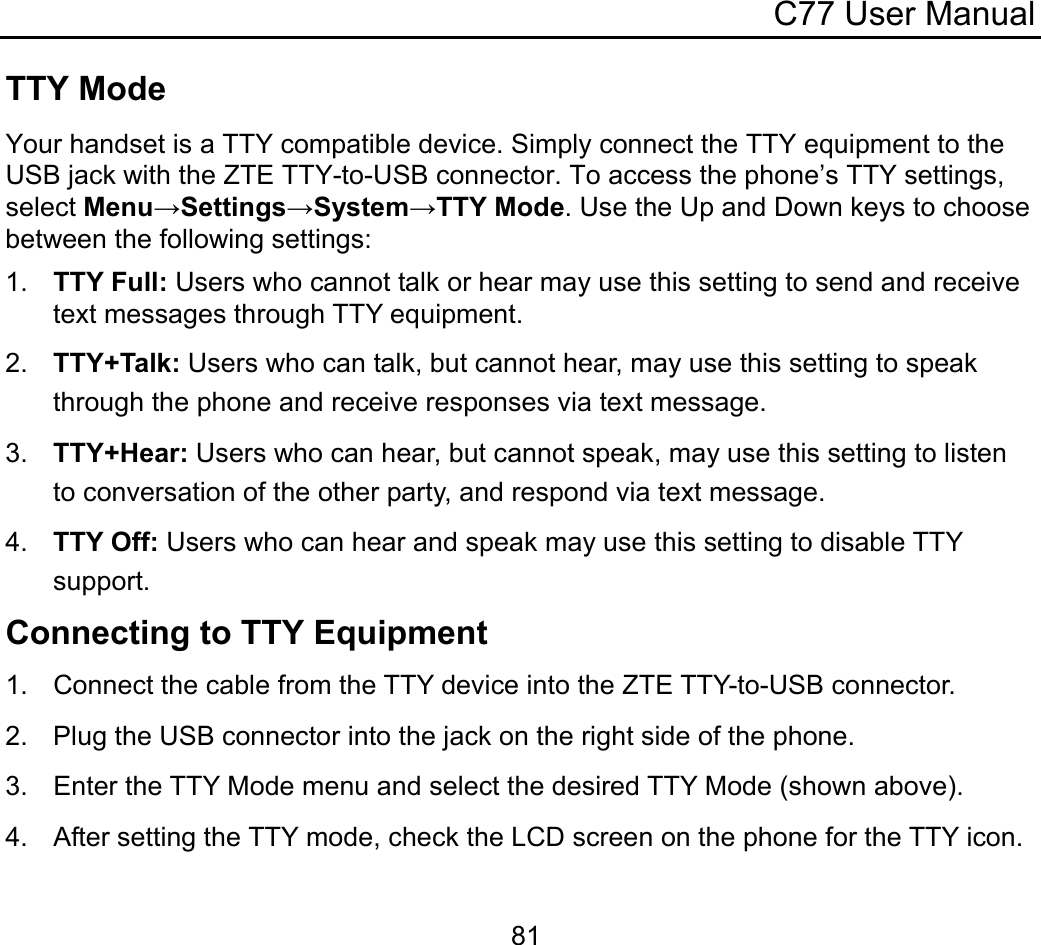 C77 User Manual  81TTY Mode Your handset is a TTY compatible device. Simply connect the TTY equipment to the USB jack with the ZTE TTY-to-USB connector. To access the phone’s TTY settings, select Menu→Settings→System→TTY Mode. Use the Up and Down keys to choose between the following settings: 1.  TTY Full: Users who cannot talk or hear may use this setting to send and receive text messages through TTY equipment. 2.  TTY+Talk: Users who can talk, but cannot hear, may use this setting to speak through the phone and receive responses via text message. 3.  TTY+Hear: Users who can hear, but cannot speak, may use this setting to listen to conversation of the other party, and respond via text message. 4.  TTY Off: Users who can hear and speak may use this setting to disable TTY support. Connecting to TTY Equipment 1.  Connect the cable from the TTY device into the ZTE TTY-to-USB connector. 2.  Plug the USB connector into the jack on the right side of the phone. 3.  Enter the TTY Mode menu and select the desired TTY Mode (shown above). 4. After setting the TTY mode, check the LCD screen on the phone for the TTY icon. 