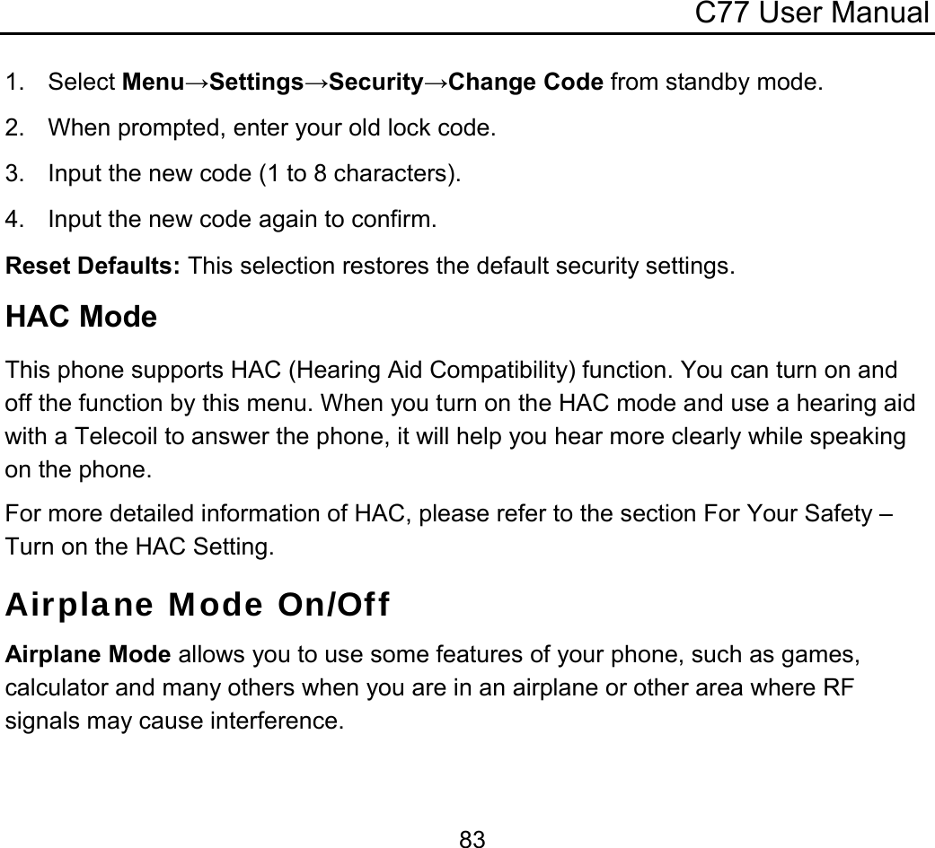 C77 User Manual  831. Select Menu→Settings→Security→Change Code from standby mode. 2.  When prompted, enter your old lock code. 3.  Input the new code (1 to 8 characters). 4.  Input the new code again to confirm. Reset Defaults: This selection restores the default security settings. HAC Mode This phone supports HAC (Hearing Aid Compatibility) function. You can turn on and off the function by this menu. When you turn on the HAC mode and use a hearing aid with a Telecoil to answer the phone, it will help you hear more clearly while speaking on the phone. For more detailed information of HAC, please refer to the section For Your Safety – Turn on the HAC Setting. Airplane Mode On/Off Airplane Mode allows you to use some features of your phone, such as games, calculator and many others when you are in an airplane or other area where RF signals may cause interference. 