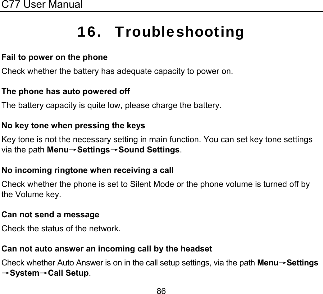 C77 User Manual  8616. Troubleshooting Fail to power on the phone Check whether the battery has adequate capacity to power on. The phone has auto powered off The battery capacity is quite low, please charge the battery. No key tone when pressing the keys Key tone is not the necessary setting in main function. You can set key tone settings via the path Menu→Settings→Sound Settings. No incoming ringtone when receiving a call Check whether the phone is set to Silent Mode or the phone volume is turned off by the Volume key. Can not send a message Check the status of the network. Can not auto answer an incoming call by the headset Check whether Auto Answer is on in the call setup settings, via the path Menu→Settings→System→Call Setup. 