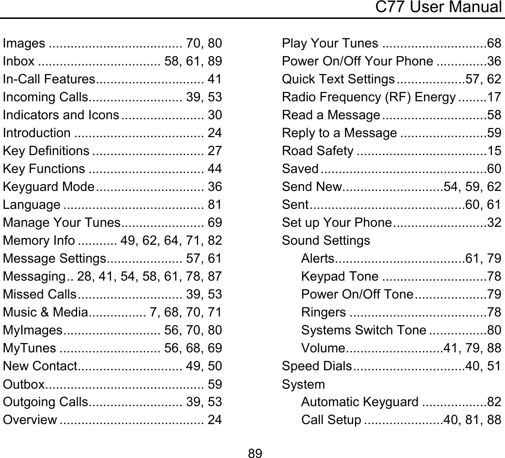 C77 User Manual  89Images ..................................... 70, 80 Inbox .................................. 58, 61, 89 In-Call Features.............................. 41 Incoming Calls.......................... 39, 53 Indicators and Icons ....................... 30 Introduction .................................... 24 Key Definitions ............................... 27 Key Functions ................................ 44 Keyguard Mode.............................. 36 Language ....................................... 81 Manage Your Tunes....................... 69 Memory Info ........... 49, 62, 64, 71, 82 Message Settings..................... 57, 61 Messaging.. 28, 41, 54, 58, 61, 78, 87 Missed Calls............................. 39, 53 Music &amp; Media................ 7, 68, 70, 71 MyImages........................... 56, 70, 80 MyTunes ............................ 56, 68, 69 New Contact............................. 49, 50 Outbox............................................ 59 Outgoing Calls.......................... 39, 53 Overview ........................................ 24 Play Your Tunes .............................68 Power On/Off Your Phone ..............36 Quick Text Settings...................57, 62 Radio Frequency (RF) Energy ........17 Read a Message .............................58 Reply to a Message ........................59 Road Safety ....................................15 Saved ..............................................60 Send New............................54, 59, 62 Sent...........................................60, 61 Set up Your Phone..........................32 Sound Settings Alerts....................................61, 79 Keypad Tone .............................78 Power On/Off Tone....................79 Ringers ......................................78 Systems Switch Tone ................80 Volume...........................41, 79, 88 Speed Dials...............................40, 51 System Automatic Keyguard ..................82 Call Setup ......................40, 81, 88 