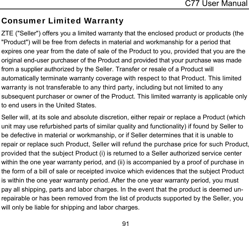 C77 User Manual  91Consumer Limited Warranty ZTE (&quot;Seller&quot;) offers you a limited warranty that the enclosed product or products (the &quot;Product&quot;) will be free from defects in material and workmanship for a period that expires one year from the date of sale of the Product to you, provided that you are the original end-user purchaser of the Product and provided that your purchase was made from a supplier authorized by the Seller. Transfer or resale of a Product will automatically terminate warranty coverage with respect to that Product. This limited warranty is not transferable to any third party, including but not limited to any subsequent purchaser or owner of the Product. This limited warranty is applicable only to end users in the United States. Seller will, at its sole and absolute discretion, either repair or replace a Product (which unit may use refurbished parts of similar quality and functionality) if found by Seller to be defective in material or workmanship, or if Seller determines that it is unable to repair or replace such Product, Seller will refund the purchase price for such Product, provided that the subject Product (i) is returned to a Seller authorized service center within the one year warranty period, and (ii) is accompanied by a proof of purchase in the form of a bill of sale or receipted invoice which evidences that the subject Product is within the one year warranty period. After the one year warranty period, you must pay all shipping, parts and labor charges. In the event that the product is deemed un-repairable or has been removed from the list of products supported by the Seller, you will only be liable for shipping and labor charges. 
