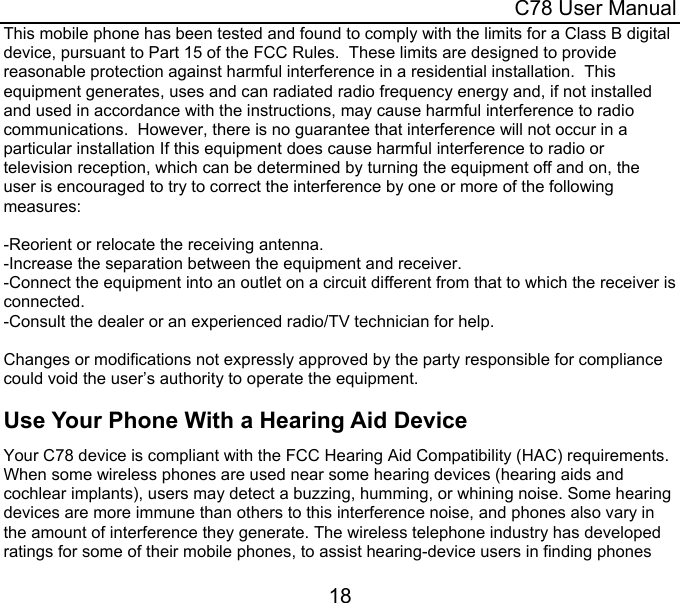  C78 User Manual 18 This mobile phone has been tested and found to comply with the limits for a Class B digital device, pursuant to Part 15 of the FCC Rules.  These limits are designed to provide reasonable protection against harmful interference in a residential installation.  This equipment generates, uses and can radiated radio frequency energy and, if not installed and used in accordance with the instructions, may cause harmful interference to radio communications.  However, there is no guarantee that interference will not occur in a particular installation If this equipment does cause harmful interference to radio or television reception, which can be determined by turning the equipment off and on, the user is encouraged to try to correct the interference by one or more of the following measures:  -Reorient or relocate the receiving antenna. -Increase the separation between the equipment and receiver. -Connect the equipment into an outlet on a circuit different from that to which the receiver is connected. -Consult the dealer or an experienced radio/TV technician for help.  Changes or modifications not expressly approved by the party responsible for compliance could void the user’s authority to operate the equipment. Use Your Phone With a Hearing Aid Device Your C78 device is compliant with the FCC Hearing Aid Compatibility (HAC) requirements.  When some wireless phones are used near some hearing devices (hearing aids and cochlear implants), users may detect a buzzing, humming, or whining noise. Some hearing devices are more immune than others to this interference noise, and phones also vary in the amount of interference they generate. The wireless telephone industry has developed ratings for some of their mobile phones, to assist hearing-device users in finding phones 