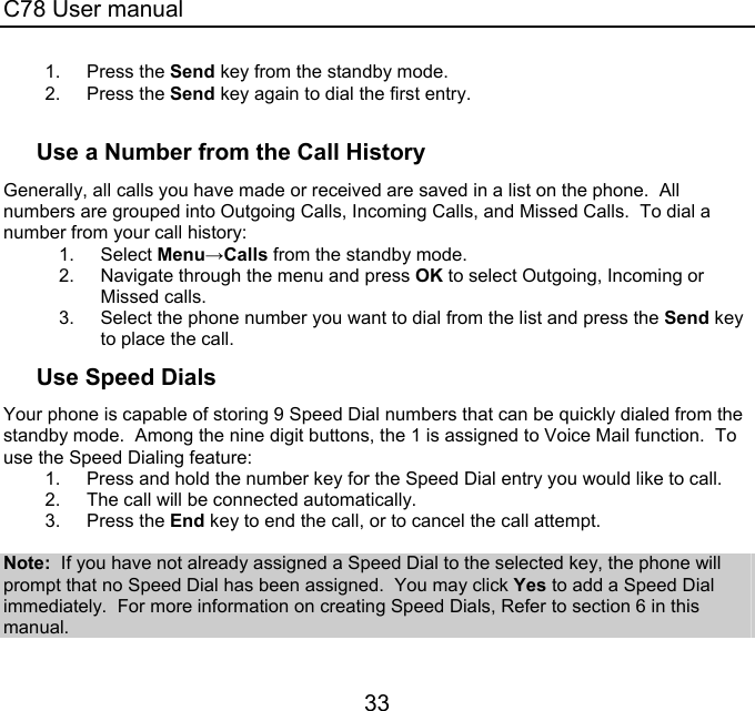 C78 User manual 33 1. Press the Send key from the standby mode.   2. Press the Send key again to dial the first entry.  Use a Number from the Call History Generally, all calls you have made or received are saved in a list on the phone.  All numbers are grouped into Outgoing Calls, Incoming Calls, and Missed Calls.  To dial a number from your call history: 1. Select Menu→Calls from the standby mode. 2.  Navigate through the menu and press OK to select Outgoing, Incoming or Missed calls. 3.  Select the phone number you want to dial from the list and press the Send key to place the call. Use Speed Dials Your phone is capable of storing 9 Speed Dial numbers that can be quickly dialed from the standby mode.  Among the nine digit buttons, the 1 is assigned to Voice Mail function.  To use the Speed Dialing feature: 1.  Press and hold the number key for the Speed Dial entry you would like to call.   2.  The call will be connected automatically. 3. Press the End key to end the call, or to cancel the call attempt.  Note:  If you have not already assigned a Speed Dial to the selected key, the phone will prompt that no Speed Dial has been assigned.  You may click Yes to add a Speed Dial immediately.  For more information on creating Speed Dials, Refer to section 6 in this manual. 