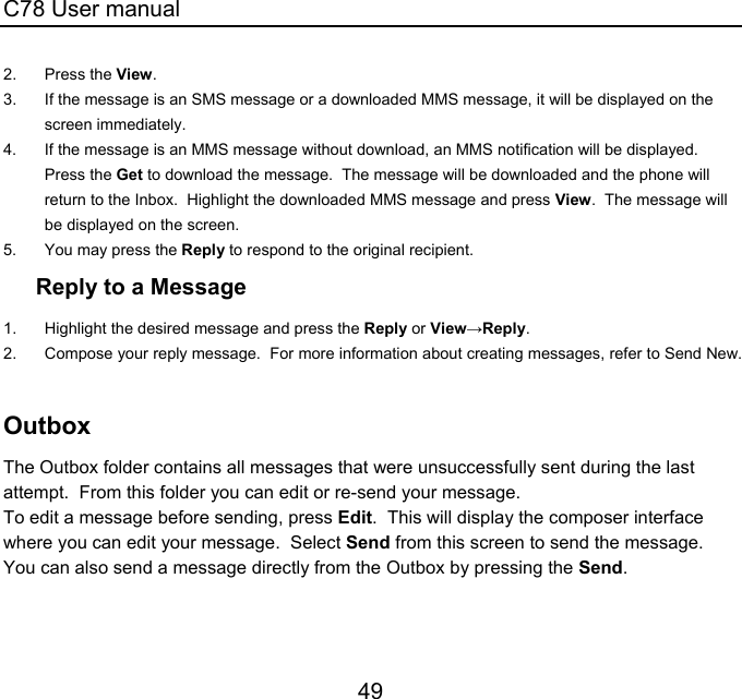 C78 User manual 49 2. Press the View. 3.  If the message is an SMS message or a downloaded MMS message, it will be displayed on the screen immediately. 4.  If the message is an MMS message without download, an MMS notification will be displayed.  Press the Get to download the message.  The message will be downloaded and the phone will return to the Inbox.  Highlight the downloaded MMS message and press View.  The message will be displayed on the screen. 5.  You may press the Reply to respond to the original recipient. Reply to a Message 1.  Highlight the desired message and press the Reply or View→Reply. 2.  Compose your reply message.  For more information about creating messages, refer to Send New.  Outbox The Outbox folder contains all messages that were unsuccessfully sent during the last attempt.  From this folder you can edit or re-send your message. To edit a message before sending, press Edit.  This will display the composer interface where you can edit your message.  Select Send from this screen to send the message. You can also send a message directly from the Outbox by pressing the Send. 