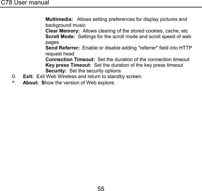 C78 User manual 55 Multimedia:   Allows setting preferences for display pictures and background music Clear Memory:  Allows clearing of the stored cookies, cache, etc Scroll Mode:  Settings for the scroll mode and scroll speed of web pages Send Referrer:  Enable or disable adding &quot;referrer&quot; field into HTTP request head Connection Timeout:  Set the duration of the connection timeout Key press Timeout:  Set the duration of the key press timeout Security:  Set the security options 0.     Exit:  Exit Web Wireless and return to standby screen. *.     About:  Show the version of Web explore. 