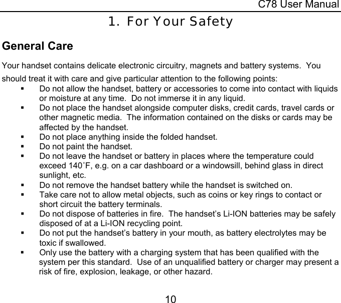  C78 User Manual 10 1. For Your Safety General Care Your handset contains delicate electronic circuitry, magnets and battery systems.  You should treat it with care and give particular attention to the following points:   Do not allow the handset, battery or accessories to come into contact with liquids or moisture at any time.  Do not immerse it in any liquid.   Do not place the handset alongside computer disks, credit cards, travel cards or other magnetic media.  The information contained on the disks or cards may be affected by the handset.   Do not place anything inside the folded handset.    Do not paint the handset.  Do not leave the handset or battery in places where the temperature could exceed 140˚F, e.g. on a car dashboard or a windowsill, behind glass in direct sunlight, etc.   Do not remove the handset battery while the handset is switched on.   Take care not to allow metal objects, such as coins or key rings to contact or short circuit the battery terminals.   Do not dispose of batteries in fire.  The handset’s Li-ION batteries may be safely disposed of at a Li-ION recycling point.   Do not put the handset’s battery in your mouth, as battery electrolytes may be toxic if swallowed.   Only use the battery with a charging system that has been qualified with the system per this standard.  Use of an unqualified battery or charger may present a risk of fire, explosion, leakage, or other hazard. 