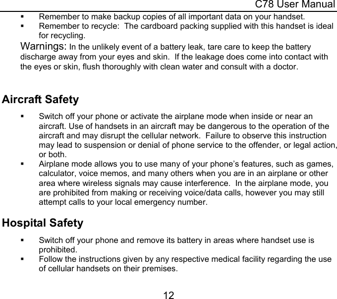 C78 User Manual 12   Remember to make backup copies of all important data on your handset.   Remember to recycle:  The cardboard packing supplied with this handset is ideal for recycling. Warnings: In the unlikely event of a battery leak, tare care to keep the battery discharge away from your eyes and skin.  If the leakage does come into contact with the eyes or skin, flush thoroughly with clean water and consult with a doctor.  Aircraft Safety   Switch off your phone or activate the airplane mode when inside or near an aircraft. Use of handsets in an aircraft may be dangerous to the operation of the aircraft and may disrupt the cellular network.  Failure to observe this instruction may lead to suspension or denial of phone service to the offender, or legal action, or both.   Airplane mode allows you to use many of your phone’s features, such as games, calculator, voice memos, and many others when you are in an airplane or other area where wireless signals may cause interference.  In the airplane mode, you are prohibited from making or receiving voice/data calls, however you may still attempt calls to your local emergency number.   Hospital Safety   Switch off your phone and remove its battery in areas where handset use is prohibited.   Follow the instructions given by any respective medical facility regarding the use of cellular handsets on their premises. 