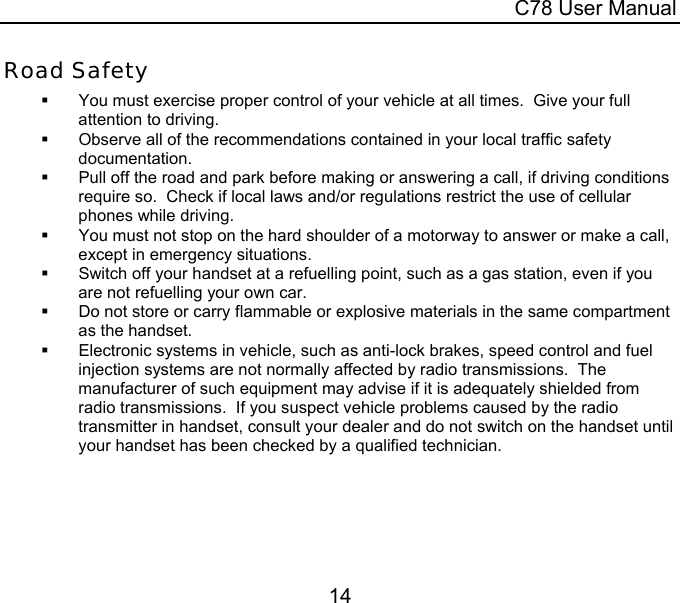  C78 User Manual 14  Road Safety   You must exercise proper control of your vehicle at all times.  Give your full attention to driving.   Observe all of the recommendations contained in your local traffic safety documentation.   Pull off the road and park before making or answering a call, if driving conditions require so.  Check if local laws and/or regulations restrict the use of cellular phones while driving.   You must not stop on the hard shoulder of a motorway to answer or make a call, except in emergency situations.   Switch off your handset at a refuelling point, such as a gas station, even if you are not refuelling your own car.   Do not store or carry flammable or explosive materials in the same compartment as the handset.   Electronic systems in vehicle, such as anti-lock brakes, speed control and fuel injection systems are not normally affected by radio transmissions.  The manufacturer of such equipment may advise if it is adequately shielded from radio transmissions.  If you suspect vehicle problems caused by the radio transmitter in handset, consult your dealer and do not switch on the handset until your handset has been checked by a qualified technician.  