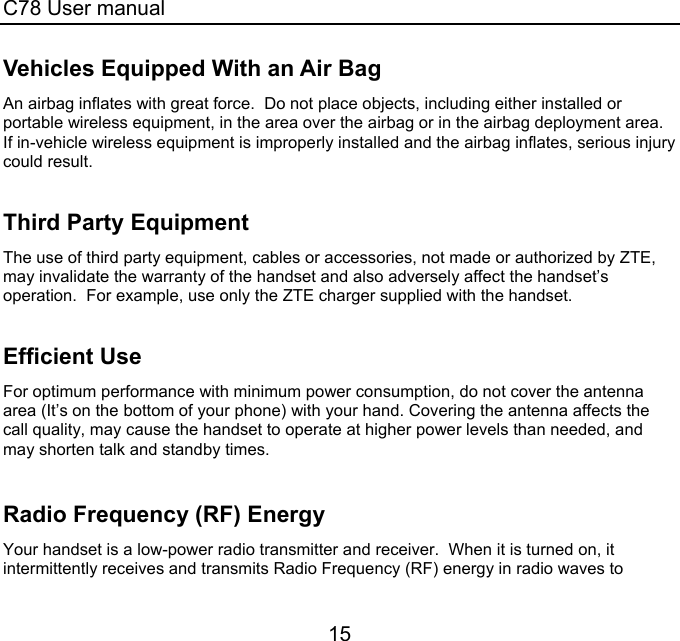 C78 User manual 15 Vehicles Equipped With an Air Bag An airbag inflates with great force.  Do not place objects, including either installed or portable wireless equipment, in the area over the airbag or in the airbag deployment area.  If in-vehicle wireless equipment is improperly installed and the airbag inflates, serious injury could result.  Third Party Equipment The use of third party equipment, cables or accessories, not made or authorized by ZTE, may invalidate the warranty of the handset and also adversely affect the handset’s operation.  For example, use only the ZTE charger supplied with the handset.  Efficient Use For optimum performance with minimum power consumption, do not cover the antenna area (It’s on the bottom of your phone) with your hand. Covering the antenna affects the call quality, may cause the handset to operate at higher power levels than needed, and may shorten talk and standby times.  Radio Frequency (RF) Energy Your handset is a low-power radio transmitter and receiver.  When it is turned on, it intermittently receives and transmits Radio Frequency (RF) energy in radio waves to 