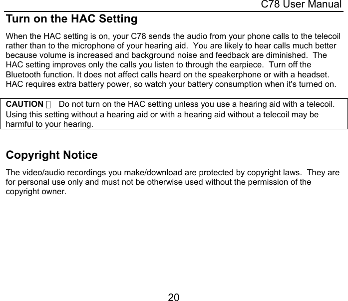  C78 User Manual 20 Turn on the HAC Setting When the HAC setting is on, your C78 sends the audio from your phone calls to the telecoil rather than to the microphone of your hearing aid.  You are likely to hear calls much better because volume is increased and background noise and feedback are diminished.  The HAC setting improves only the calls you listen to through the earpiece.  Turn off the Bluetooth function. It does not affect calls heard on the speakerphone or with a headset. HAC requires extra battery power, so watch your battery consumption when it&apos;s turned on.  CAUTION ：  Do not turn on the HAC setting unless you use a hearing aid with a telecoil.   Using this setting without a hearing aid or with a hearing aid without a telecoil may be harmful to your hearing.   Copyright Notice The video/audio recordings you make/download are protected by copyright laws.  They are for personal use only and must not be otherwise used without the permission of the copyright owner. 