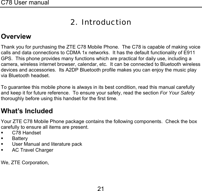 C78 User manual 21 2. Introduction Overview Thank you for purchasing the ZTE C78 Mobile Phone.  The C78 is capable of making voice calls and data connections to CDMA 1x networks.  It has the default functionality of E911 GPS.  This phone provides many functions which are practical for daily use, including a camera, wireless internet browser, calendar, etc.  It can be connected to Bluetooth wireless devices and accessories.  Its A2DP Bluetooth profile makes you can enjoy the music play via Bluetooth headset.    To guarantee this mobile phone is always in its best condition, read this manual carefully and keep it for future reference.  To ensure your safety, read the section For Your Safety thoroughly before using this handset for the first time. What’s Included Your ZTE C78 Mobile Phone package contains the following components.  Check the box carefully to ensure all items are present.  C78 Handset  Battery   User Manual and literature pack   AC Travel Charger  We, ZTE Corporation, 