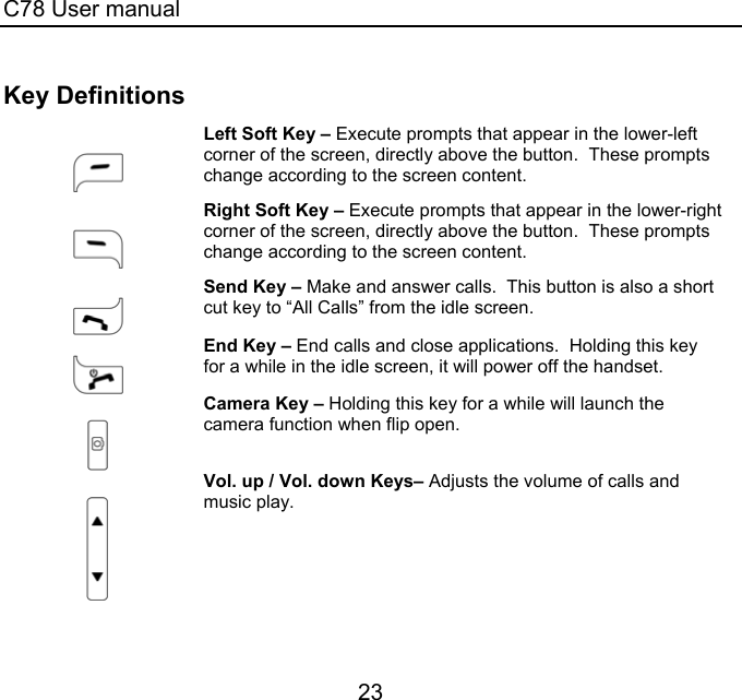 C78 User manual 23 Key Definitions   Left Soft Key – Execute prompts that appear in the lower-left corner of the screen, directly above the button.  These prompts change according to the screen content.   Right Soft Key – Execute prompts that appear in the lower-right corner of the screen, directly above the button.  These prompts change according to the screen content.   Send Key – Make and answer calls.  This button is also a short cut key to “All Calls” from the idle screen.   End Key – End calls and close applications.  Holding this key for a while in the idle screen, it will power off the handset.     Camera Key – Holding this key for a while will launch the camera function when flip open.     Vol. up / Vol. down Keys– Adjusts the volume of calls and music play.  