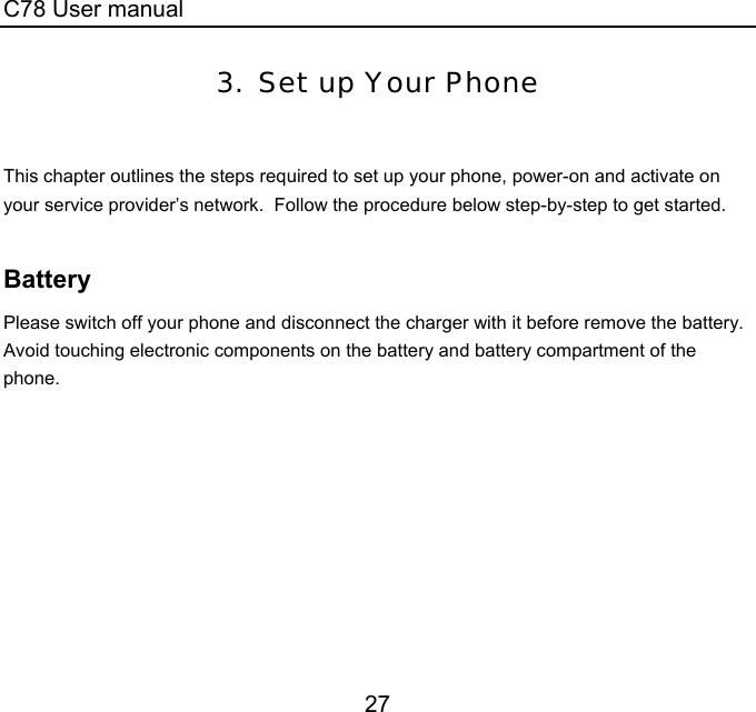 C78 User manual 27 3. Set up Your Phone   This chapter outlines the steps required to set up your phone, power-on and activate on your service provider’s network.  Follow the procedure below step-by-step to get started.   Battery Please switch off your phone and disconnect the charger with it before remove the battery.  Avoid touching electronic components on the battery and battery compartment of the phone. 