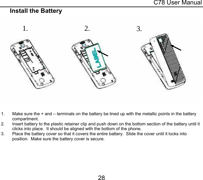  C78 User Manual 28 Install the Battery   1.  Make sure the + and – terminals on the battery be lined up with the metallic points in the battery compartment. 2.  Insert battery to the plastic retainer clip and push down on the bottom section of the battery until it clicks into place.  It should be aligned with the bottom of the phone. 3.  Place the battery cover so that it covers the entire battery.  Slide the cover until it locks into position.  Make sure the battery cover is secure.  3.2.1.