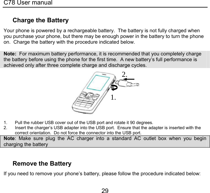 C78 User manual 29 Charge the Battery Your phone is powered by a rechargeable battery.  The battery is not fully charged when you purchase your phone, but there may be enough power in the battery to turn the phone on.  Charge the battery with the procedure indicated below.    Note:  For maximum battery performance, it is recommended that you completely charge the battery before using the phone for the first time.  A new battery’s full performance is achieved only after three complete charge and discharge cycles.     1.  Pull the rubber USB cover out of the USB port and rotate it 90 degrees. 2.  Insert the charger’s USB adapter into the USB port.  Ensure that the adapter is inserted with the correct orientation.  Do not force the connector into the USB port. Note: Make sure plug the AC charger into a standard AC outlet box when you begin charging the battery  Remove the Battery If you need to remove your phone’s battery, please follow the procedure indicated below: 1.2.