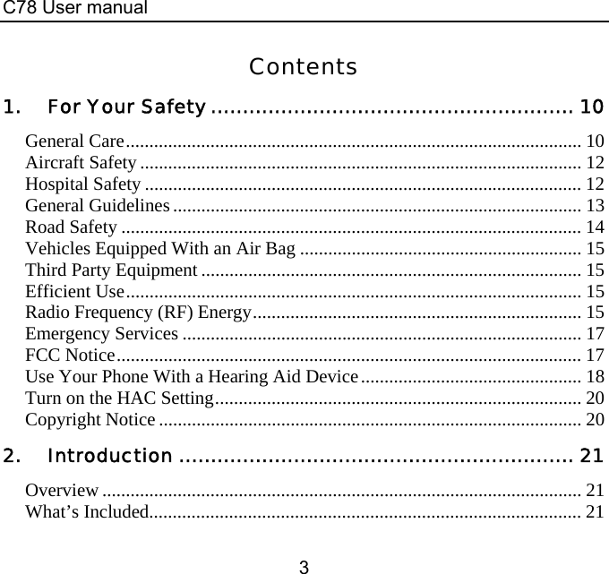 C78 User manual 3 Contents 1. For Your Safety ......................................................... 10 General Care................................................................................................. 10 Aircraft Safety.............................................................................................. 12 Hospital Safety ............................................................................................. 12 General Guidelines....................................................................................... 13 Road Safety .................................................................................................. 14 Vehicles Equipped With an Air Bag ............................................................ 15 Third Party Equipment ................................................................................. 15 Efficient Use................................................................................................. 15 Radio Frequency (RF) Energy...................................................................... 15 Emergency Services ..................................................................................... 17 FCC Notice................................................................................................... 17 Use Your Phone With a Hearing Aid Device............................................... 18 Turn on the HAC Setting.............................................................................. 20 Copyright Notice .......................................................................................... 20 2. Introduction .............................................................. 21 Overview ...................................................................................................... 21 What’s Included............................................................................................ 21 