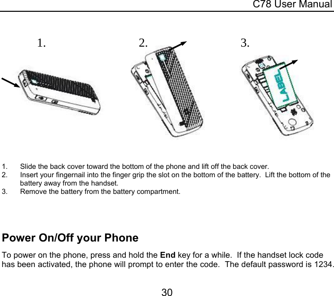  C78 User Manual 30   1.  Slide the back cover toward the bottom of the phone and lift off the back cover. 2.  Insert your fingernail into the finger grip the slot on the bottom of the battery.  Lift the bottom of the battery away from the handset. 3.  Remove the battery from the battery compartment.    Power On/Off your Phone To power on the phone, press and hold the End key for a while.  If the handset lock code has been activated, the phone will prompt to enter the code.  The default password is 1234.  1.2.3.
