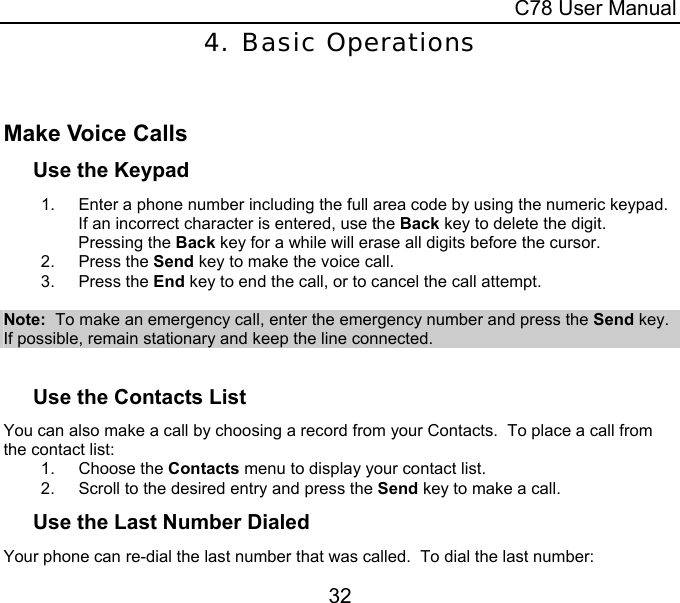  C78 User Manual 32 4. Basic Operations  Make Voice Calls Use the Keypad 1.  Enter a phone number including the full area code by using the numeric keypad.  If an incorrect character is entered, use the Back key to delete the digit.  Pressing the Back key for a while will erase all digits before the cursor. 2. Press the Send key to make the voice call. 3. Press the End key to end the call, or to cancel the call attempt.  Note:  To make an emergency call, enter the emergency number and press the Send key.  If possible, remain stationary and keep the line connected.  Use the Contacts List You can also make a call by choosing a record from your Contacts.  To place a call from the contact list: 1. Choose the Contacts menu to display your contact list. 2.  Scroll to the desired entry and press the Send key to make a call. Use the Last Number Dialed Your phone can re-dial the last number that was called.  To dial the last number: 
