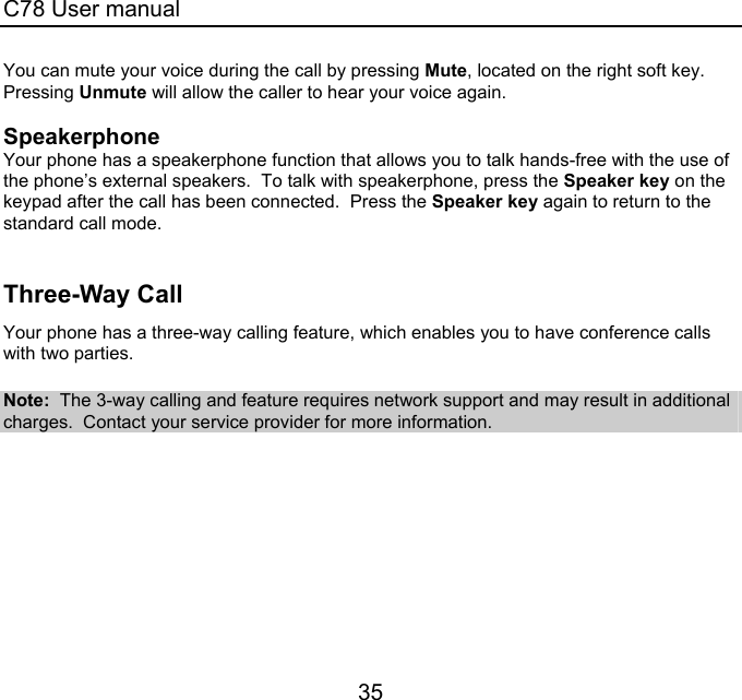 C78 User manual 35 You can mute your voice during the call by pressing Mute, located on the right soft key.  Pressing Unmute will allow the caller to hear your voice again.  Speakerphone Your phone has a speakerphone function that allows you to talk hands-free with the use of the phone’s external speakers.  To talk with speakerphone, press the Speaker key on the keypad after the call has been connected.  Press the Speaker key again to return to the standard call mode.  Three-Way Call  Your phone has a three-way calling feature, which enables you to have conference calls with two parties.    Note:  The 3-way calling and feature requires network support and may result in additional charges.  Contact your service provider for more information. 