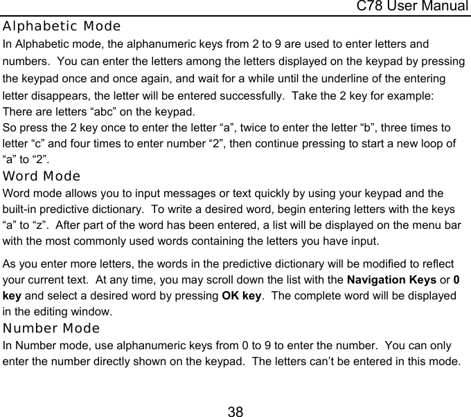  C78 User Manual 38 Alphabetic Mode In Alphabetic mode, the alphanumeric keys from 2 to 9 are used to enter letters and numbers.  You can enter the letters among the letters displayed on the keypad by pressing the keypad once and once again, and wait for a while until the underline of the entering letter disappears, the letter will be entered successfully.  Take the 2 key for example: There are letters “abc” on the keypad. So press the 2 key once to enter the letter “a”, twice to enter the letter “b”, three times to letter “c” and four times to enter number “2”, then continue pressing to start a new loop of “a” to “2”. Word Mode Word mode allows you to input messages or text quickly by using your keypad and the built-in predictive dictionary.  To write a desired word, begin entering letters with the keys “a” to “z”.  After part of the word has been entered, a list will be displayed on the menu bar with the most commonly used words containing the letters you have input.  As you enter more letters, the words in the predictive dictionary will be modified to reflect your current text.  At any time, you may scroll down the list with the Navigation Keys or 0 key and select a desired word by pressing OK key.  The complete word will be displayed in the editing window. Number Mode In Number mode, use alphanumeric keys from 0 to 9 to enter the number.  You can only enter the number directly shown on the keypad.  The letters can’t be entered in this mode.  