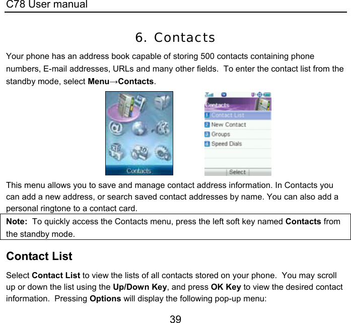C78 User manual 39 6. Contacts Your phone has an address book capable of storing 500 contacts containing phone numbers, E-mail addresses, URLs and many other fields.  To enter the contact list from the standby mode, select Menu→Contacts.                This menu allows you to save and manage contact address information. In Contacts you can add a new address, or search saved contact addresses by name. You can also add a personal ringtone to a contact card. Note:  To quickly access the Contacts menu, press the left soft key named Contacts from the standby mode. Contact List Select Contact List to view the lists of all contacts stored on your phone.  You may scroll up or down the list using the Up/Down Key, and press OK Key to view the desired contact information.  Pressing Options will display the following pop-up menu: 
