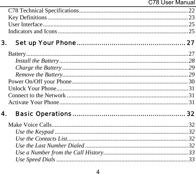 C78 User Manual 4 C78 Technical Specifications........................................................................22 Key Definitions.............................................................................................23 User Interface................................................................................................25 Indicators and Icons......................................................................................25 3. Set up Your Phone.....................................................27 Battery...........................................................................................................27 Install the Battery.....................................................................................28 Charge the Battery ...................................................................................29 Remove the Battery...................................................................................29 Power On/Off your Phone.............................................................................30 Unlock Your Phone.......................................................................................31 Connect to the Network ................................................................................31 Activate Your Phone.....................................................................................31 4. Basic Operations....................................................... 32 Make Voice Calls..........................................................................................32 Use the Keypad ........................................................................................32 Use the Contacts List................................................................................32 Use the Last Number Dialed ....................................................................32 Use a Number from the Call History........................................................33 Use Speed Dials .......................................................................................33 