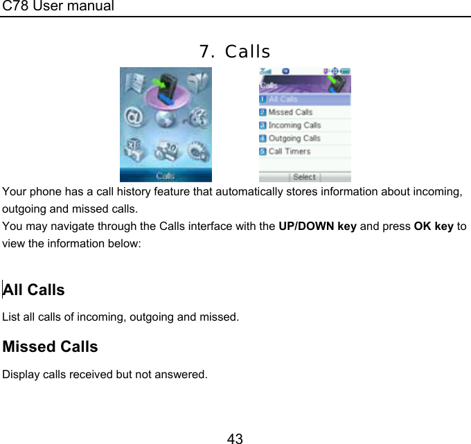 C78 User manual 43 7. Calls               Your phone has a call history feature that automatically stores information about incoming, outgoing and missed calls.   You may navigate through the Calls interface with the UP/DOWN key and press OK key to view the information below:    All Calls List all calls of incoming, outgoing and missed.  Missed Calls Display calls received but not answered.  