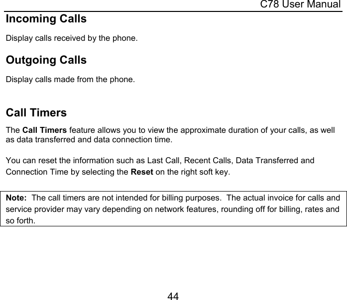  C78 User Manual 44 Incoming Calls Display calls received by the phone.  Outgoing Calls Display calls made from the phone.   Call Timers The Call Timers feature allows you to view the approximate duration of your calls, as well as data transferred and data connection time.   You can reset the information such as Last Call, Recent Calls, Data Transferred and Connection Time by selecting the Reset on the right soft key.  Note:  The call timers are not intended for billing purposes.  The actual invoice for calls and service provider may vary depending on network features, rounding off for billing, rates and so forth.   
