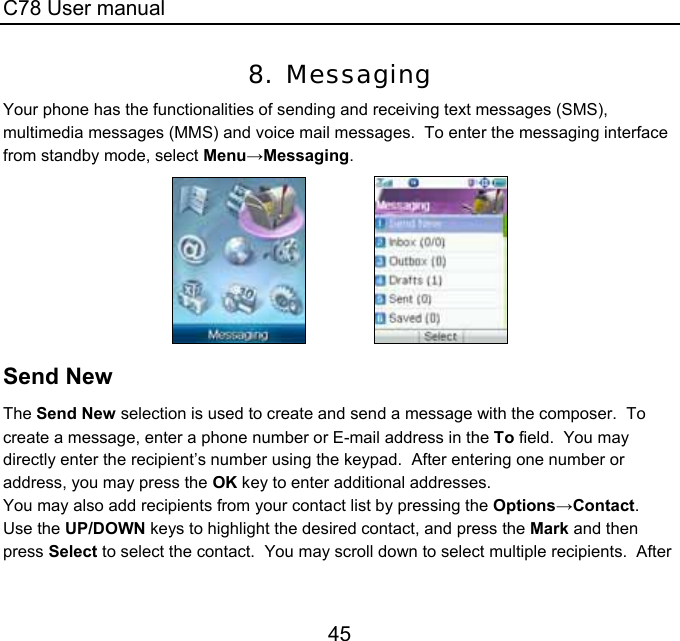 C78 User manual 45 8. Messaging Your phone has the functionalities of sending and receiving text messages (SMS), multimedia messages (MMS) and voice mail messages.  To enter the messaging interface from standby mode, select Menu→Messaging.                 Send New The Send New selection is used to create and send a message with the composer.  To create a message, enter a phone number or E-mail address in the To field.  You may directly enter the recipient’s number using the keypad.  After entering one number or address, you may press the OK key to enter additional addresses. You may also add recipients from your contact list by pressing the Options→Contact.  Use the UP/DOWN keys to highlight the desired contact, and press the Mark and then press Select to select the contact.  You may scroll down to select multiple recipients.  After 