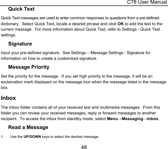  C78 User Manual 48 Quick Text Quick Text messages are used to enter common responses to questions from a pre-defined dictionary.  Select Quick Text, locate a desired phrase and click OK to add the text to the current message.  For more information about Quick Text, refer to Settings - Quick Text settings. Signature Input your pre-defined signature.  See Settings – Message Settings - Signature for information on how to create a customized signature. Message Priority Set the priority for the message.  If you set high priority to the message, it will be an exclamation mark displayed on the message icon when the message listed in the message box. Inbox The Inbox folder contains all of your received text and multimedia messages.  From this folder you can review your received messages, reply or forward messages to another recipient.  To access the inbox from standby mode, select Menu→Messaging→Inbox. Read a Message 1. Use the UP/DOWN keys to select the desired message. 