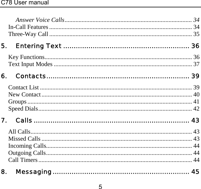 C78 User manual 5 Answer Voice Calls.................................................................................. 34 In-Call Features ............................................................................................ 34 Three-Way Call ............................................................................................ 35 5. Entering Text ............................................................ 36 Key Functions............................................................................................... 36 Text Input Modes ......................................................................................... 37 6. Contacts.................................................................... 39 Contact List .................................................................................................. 39 New Contact................................................................................................. 40 Groups .......................................................................................................... 41 Speed Dials................................................................................................... 42 7. Calls.......................................................................... 43 All Calls........................................................................................................ 43 Missed Calls ................................................................................................. 43 Incoming Calls.............................................................................................. 44 Outgoing Calls.............................................................................................. 44 Call Timers................................................................................................... 44 8. Messaging................................................................. 45 