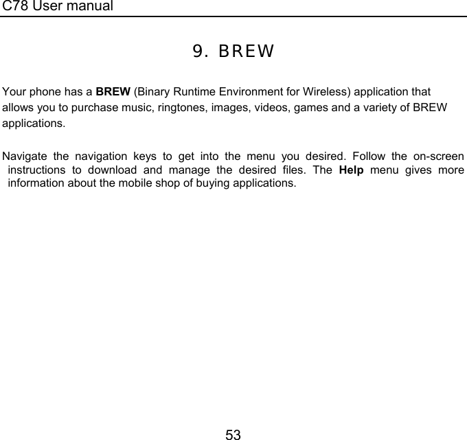 C78 User manual 53 9. BREW  Your phone has a BREW (Binary Runtime Environment for Wireless) application that allows you to purchase music, ringtones, images, videos, games and a variety of BREW applications.    Navigate the navigation keys to get into the menu you desired. Follow the on-screen instructions to download and manage the desired files. The Help menu gives more information about the mobile shop of buying applications. 