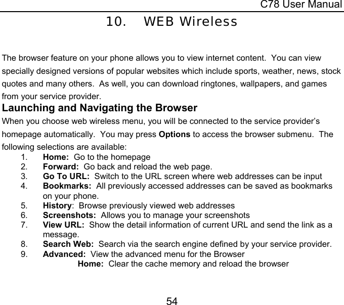 C78 User Manual 54 10. WEB Wireless  The browser feature on your phone allows you to view internet content.  You can view specially designed versions of popular websites which include sports, weather, news, stock quotes and many others.  As well, you can download ringtones, wallpapers, and games from your service provider.   Launching and Navigating the Browser When you choose web wireless menu, you will be connected to the service provider’s homepage automatically.  You may press Options to access the browser submenu.  The following selections are available: 1.  Home:  Go to the homepage 2.  Forward:  Go back and reload the web page. 3.  Go To URL:  Switch to the URL screen where web addresses can be input 4.  Bookmarks:  All previously accessed addresses can be saved as bookmarks on your phone.  5.  History:  Browse previously viewed web addresses 6.  Screenshots:  Allows you to manage your screenshots 7.  View URL:  Show the detail information of current URL and send the link as a message.  8.  Search Web:  Search via the search engine defined by your service provider. 9.  Advanced:  View the advanced menu for the Browser Home:  Clear the cache memory and reload the browser 