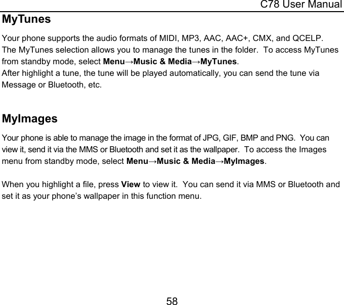  C78 User Manual 58 MyTunes Your phone supports the audio formats of MIDI, MP3, AAC, AAC+, CMX, and QCELP.  The MyTunes selection allows you to manage the tunes in the folder.  To access MyTunes from standby mode, select Menu→Music &amp; Media→MyTunes. After highlight a tune, the tune will be played automatically, you can send the tune via Message or Bluetooth, etc.   MyImages Your phone is able to manage the image in the format of JPG, GIF, BMP and PNG.  You can view it, send it via the MMS or Bluetooth and set it as the wallpaper.  To access the Images menu from standby mode, select Menu→Music &amp; Media→MyImages.  When you highlight a file, press View to view it.  You can send it via MMS or Bluetooth and set it as your phone’s wallpaper in this function menu.    